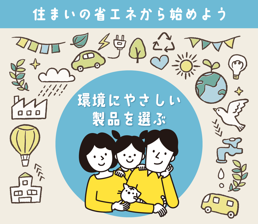 住まいの省エネから始めよう ご家庭の光熱費を省エネモデルで節電・節ガス・節水 光熱費をギュッと節約 脱炭素社会づくりに貢献する製品を選ぶ