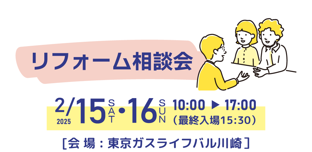 リフォーム相談会 日時：2025/2/15（土）・2025/2/16（日）10時～17時（最終入場15:30） 会場：東京ガスライフバル川崎 川崎駅前店 （川崎区小川町6-1）