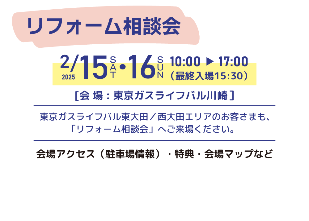 リフォーム相談会 日時：2025/2/15（土）・2025/2/16（日）10時～17時（最終入場15:30） 会場：東京ガスライフバル川崎 川崎駅前店 （川崎区小川町6-1）